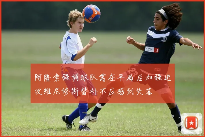 阿隆索强调球队需在平局后加强进攻维尼修斯替补不应感到失落
