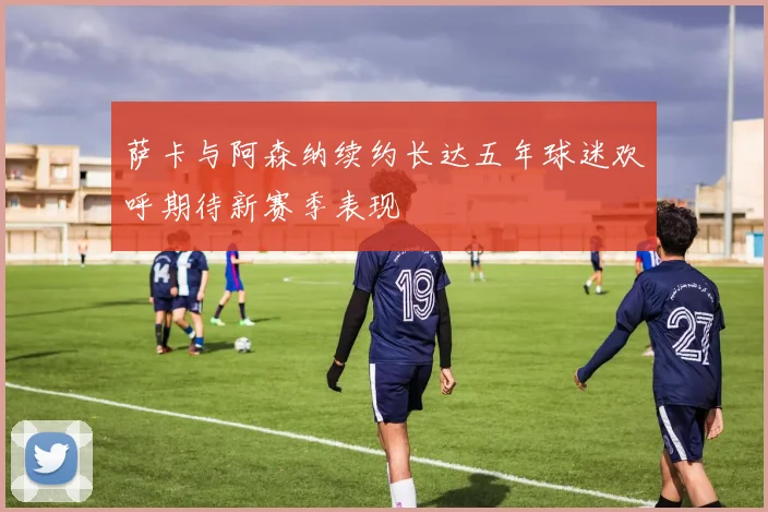 萨卡与阿森纳续约长达五年球迷欢呼期待新赛季表现