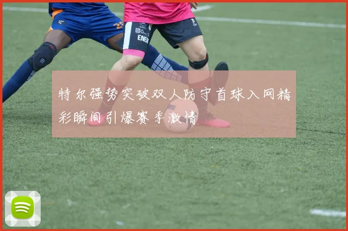 特尔强势突破双人防守首球入网精彩瞬间引爆赛季激情