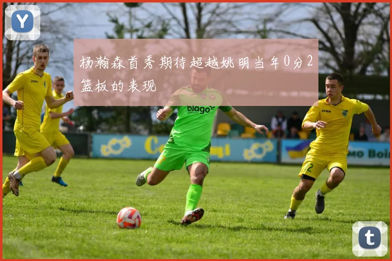 杨瀚森首秀期待超越姚明当年0分2篮板的表现