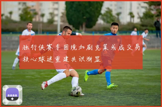 独行侠赛季困境加剧克莱或成交易核心球迷重建共识渐显