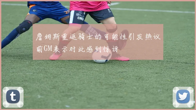 詹姆斯重返骑士的可能性引发热议前GM表示对此感到惊讶