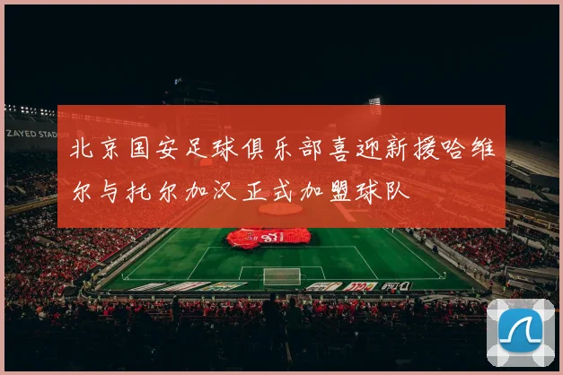 北京国安足球俱乐部喜迎新援哈维尔与托尔加汉正式加盟球队
