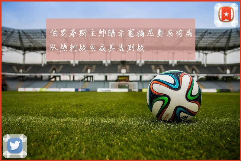 伯恩茅斯主帅暗示塞梅尼奥或将离队热刺战或成其告别战