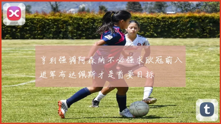 亨利强调阿森纳不必强求欧冠前八进军布达佩斯才是首要目标