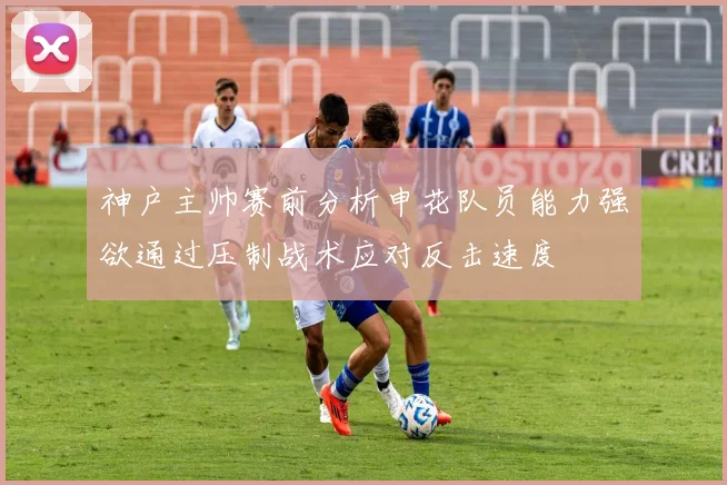 神户主帅赛前分析申花队员能力强欲通过压制战术应对反击速度