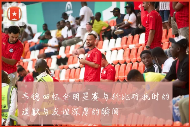 韦德回忆全明星赛与科比对抗时的道歉与友谊深厚的瞬间