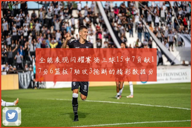 全能表现闪耀赛场三球15中7贡献17分6篮板7助攻3抢断的精彩数据分析