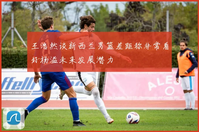 王浩然谈新西兰男篮差距称非常看好杨溢未来发展潜力