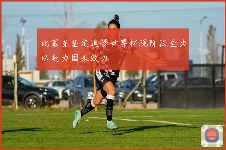 比塞克坚定追梦世界杯现阶段全力以赴为国米效力