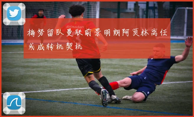 梅努留队曼联前景明朗阿莫林离任或成转机契机