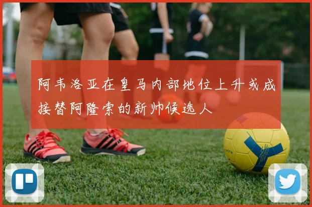 阿韦洛亚在皇马内部地位上升或成接替阿隆索的新帅候选人