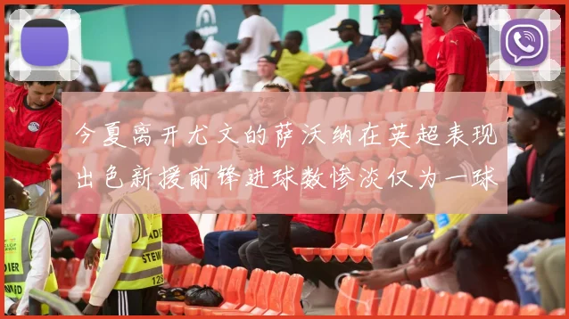 今夏离开尤文的萨沃纳在英超表现出色新援前锋进球数惨淡仅为一球
