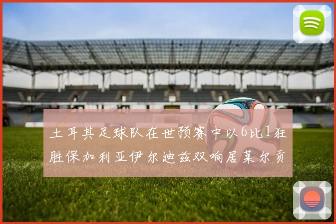 土耳其足球队在世预赛中以6比1狂胜保加利亚伊尔迪兹双响居莱尔贡献进球与助攻