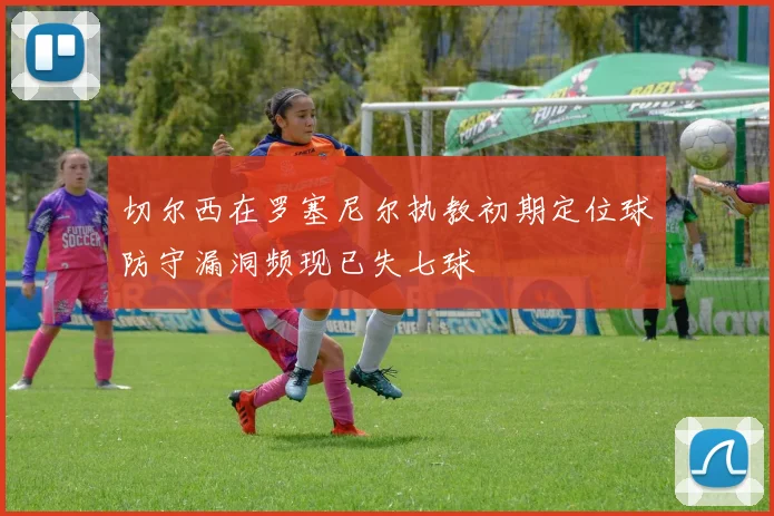 切尔西在罗塞尼尔执教初期定位球防守漏洞频现已失七球