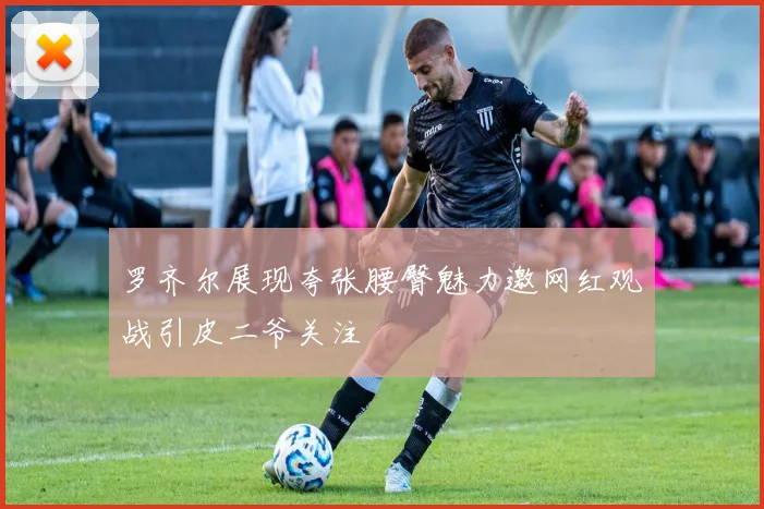 罗齐尔展现夸张腰臀魅力邀网红观战引皮二爷关注