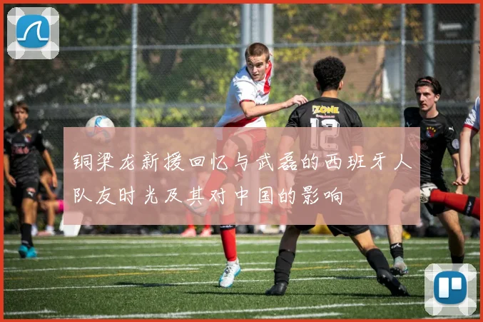 铜梁龙新援回忆与武磊的西班牙人队友时光及其对中国的影响