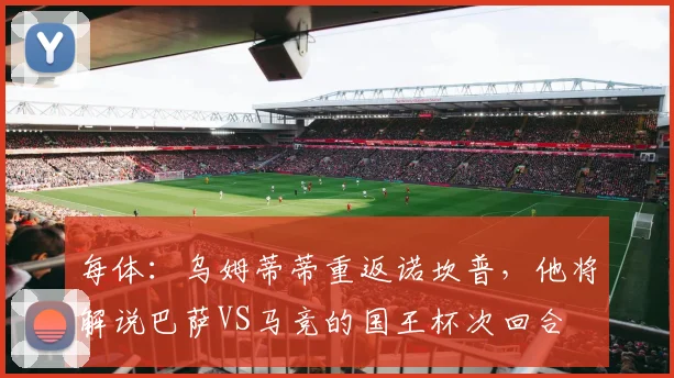 每体：乌姆蒂蒂重返诺坎普，他将解说巴萨VS马竞的国王杯次回合