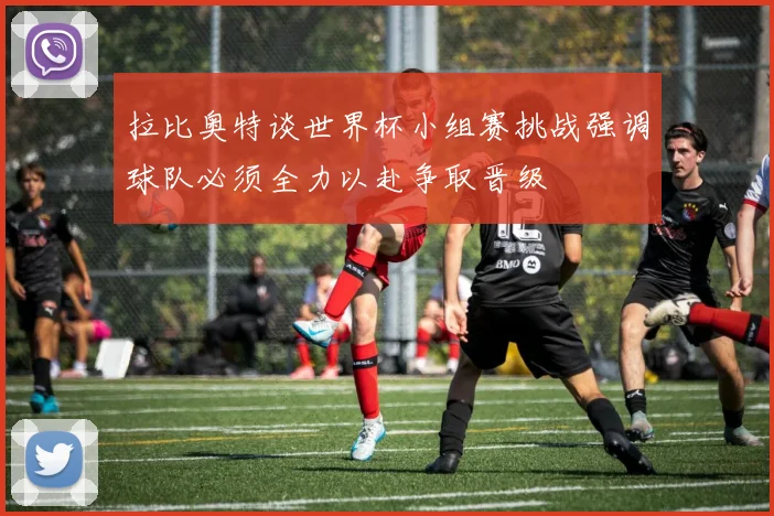 拉比奥特谈世界杯小组赛挑战强调球队必须全力以赴争取晋级