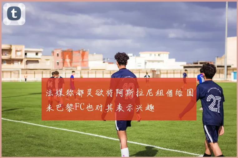 法媒称都灵欲将阿斯拉尼租借给国米巴黎FC也对其表示兴趣