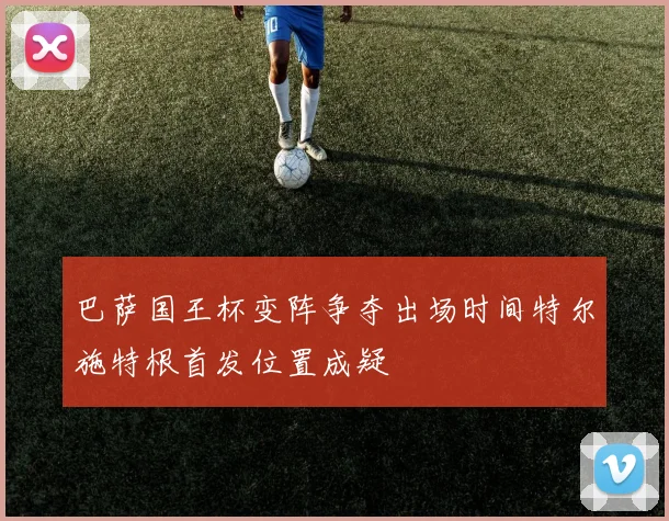 巴萨国王杯变阵争夺出场时间特尔施特根首发位置成疑