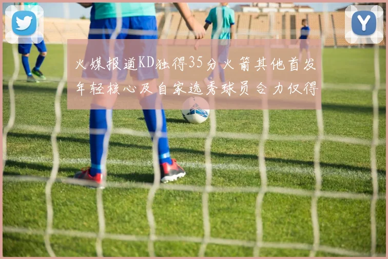 火媒报道KD独得35分火箭其他首发年轻核心及自家选秀球员合力仅得42分