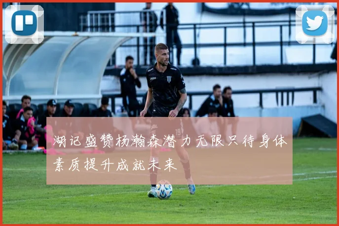 湖记盛赞杨瀚森潜力无限只待身体素质提升成就未来