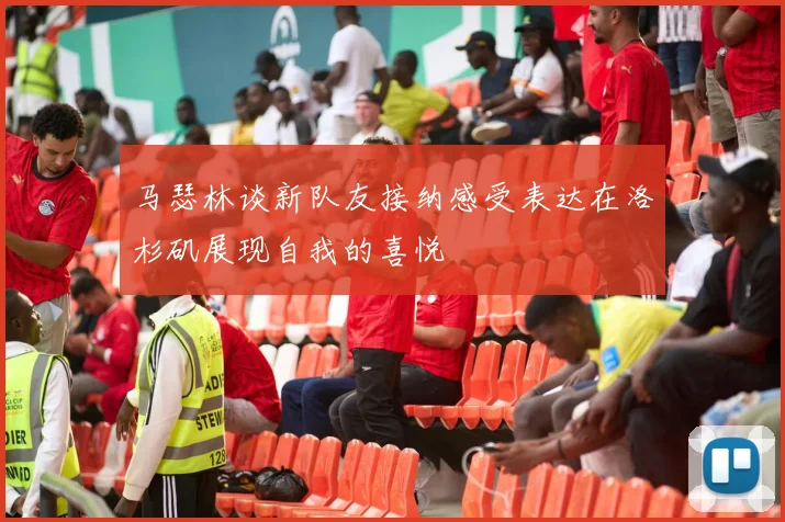 马瑟林谈新队友接纳感受表达在洛杉矶展现自我的喜悦